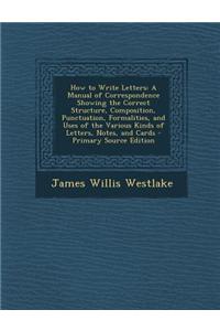 How to Write Letters: A Manual of Correspondence Showing the Correct Structure, Composition, Punctuation, Formalities, and Uses of the Vario