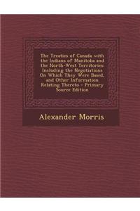 The Treaties of Canada with the Indians of Manitoba and the North-West Territories: Including the Negotiations on Which They Were Based, and Other Inf