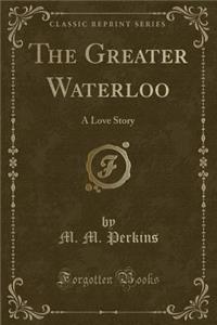 The Greater Waterloo: A Love Story (Classic Reprint)