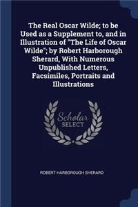 The Real Oscar Wilde; to be Used as a Supplement to, and in Illustration of The Life of Oscar Wilde; by Robert Harborough Sherard, With Numerous Unpublished Letters, Facsimiles, Portraits and Illustrations
