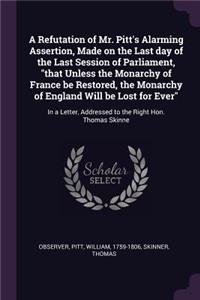 A Refutation of Mr. Pitt's Alarming Assertion, Made on the Last day of the Last Session of Parliament, that Unless the Monarchy of France be Restored, the Monarchy of England Will be Lost for Ever