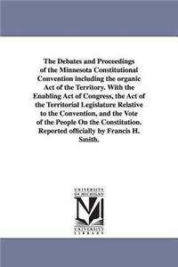 Debates and Proceedings of the Minnesota Constitutional Convention including the organic Act of the Territory. With the Enabling Act of Congress, the Act of the Territorial Legislature Relative to the Convention, and the Vote of the People On the C