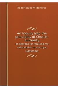 An Inquiry Into the Principles of Church-Authority Or, Reasons for Recalling My Subscription to the Royal Supremacy