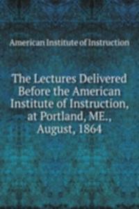 Lectures Delivered Before the American Institute of Instruction, at Portland, ME., August, 1864