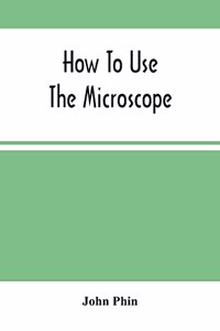 How To Use The Microscope; Being Practical Hints On The Selection And Use Of That Instrument, Intended For Beginners