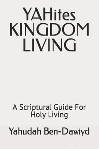 YAHites KINGDOM LIVING: A Scriptural Guide For Holy Living