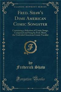 Fred. Shaw's Dime American Comic Songster: Containing a Selection of Comic Songs, Composed and Sung by Fred. Shaw, the Unrivaled American Comic Vocalist (Classic Reprint)