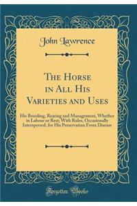 The Horse in All His Varieties and Uses: His Breeding, Rearing and Management, Whether in Labour or Rest; With Rules, Occasionally Interspersed, for His Preservation From Disease (Classic Reprint)
