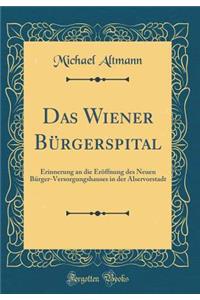 Das Wiener Bï¿½rgerspital: Erinnerung an Die Erï¿½ffnung Des Neuen Bï¿½rger-Versorgungshauses in Der Alservorstadt (Classic Reprint)