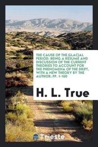 THE CAUSE OF THE GLACIAL PERIOD: BEING A