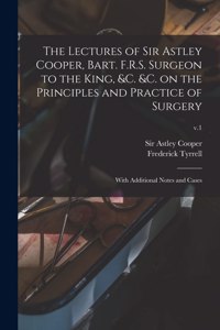 Lectures of Sir Astley Cooper, Bart. F.R.S. Surgeon to the King, &c. &c. on the Principles and Practice of Surgery