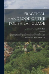 Practical Handbook of the Polish Language: Containing the Alphabet, Pronunciation, Fluency Exercises, Rules of Grammar, Various Conversations, Comprehensive Vocabulary of Words in Daily Use