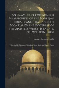 Essay Upon two Arabick Manuscripts of the Bodlejan Library and That Ancient Book Call'd the Doctrine of the Apostles Which is Said to be Extant in Them; Wherein Mr. Whiston's Mistakes About Both are Plainly Prov'd