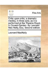 Critic Upon Critic; A Dramatic Medley, in Three Acts; As It Is Performed at the Theatre-Royal, in Covent-Garden. by Leonard Mac Nally, Esq. Second Edition.