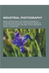 Industrial Photography; Being a Description of the Various Processes of Producing Indestructible Photographic Images on Glass, Porcelain, Metal and Ma