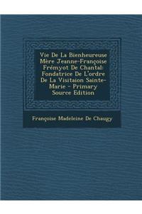 Vie de La Bienheureuse Mere Jeanne-Francoise Fremyot de Chantal: Fondatrice de L'Ordre de La Visitaion Sainte-Marie