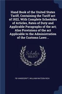 Hand Book of the United States Tariff, Containing the Tariff act of 1922, With Complete Schedules of Articles, Rates of Duty and Applicable Paragraphs of the act; Also Provisions of the act Applicable to the Administration of the Customs Laws ..