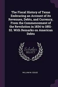 The Fiscal History of Texas Embracing an Account of Its Revenues, Debts, and Currency, from the Commencement of the Revolution in 1834 to 1851-52. with Remarks on American Debts