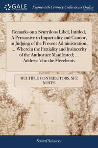 Remarks on a Scurrilous Libel, Intitled, a Persuasive to Impartiality and Candor, in Judging of the Present Administration, ... Wherein the Partiality and Insincerity of the Author Are Manifested; ... Address'd to the Merchants