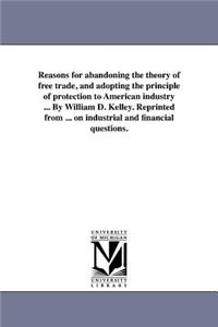Reasons for Abandoning the Theory of Free Trade, and Adopting the Principle of Protection to American Industry ... by William D. Kelley. Reprinted from ... on Industrial and Financial Questions.