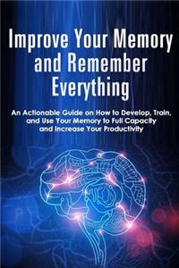 Improve Your Memory and Remember Everything: An Actionable Guide on How to Develop, Train and Use Your Memory to Full Capacity and Increase Your Productivity