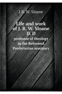 Life and Work of J. R. W. Sloane D. D Professor of Theology in the Reformed Presbyterian Seminary