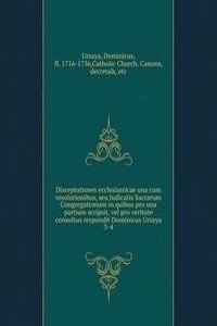 Disceptationes ecclesiasticae una cum resolutionibus, seu Judicatis Sacrarum Congregationum in quibus pro una partium scripsit, vel pro veritate consultus respondit Dominicus Ursaya