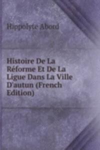 Histoire De La Reforme Et De La Ligue Dans La Ville D'autun (French Edition)