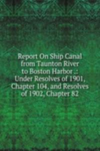 Report On Ship Canal from Taunton River to Boston Harbor .: Under Resolves of 1901, Chapter 104, and Resolves of 1902, Chapter 82