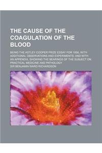 The Cause of the Coagulation of the Blood; Being the Astley Cooper Prize Essay for 1856, with Additional Observations and Experiments and with an Appe