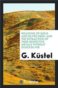 Roasting of Gold and Silver Ores: And the Extraction of Their Respective Metals Without Quicksilver