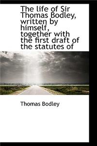 The Life of Sir Thomas Bodley, Written by Himself, Together with the First Draft of the Statutes of