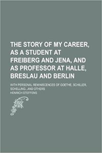 The Story of My Career, as a Student at Freiberg and Jena, and as Professor at Halle, Breslau and Berlin; With Personal Reminiscences of Goethe, Schil