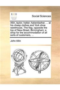 Allin, taylor, hatter, haberdasher, ... at his cheap clothes and York shoe warehouse, The flag, opposite the top of New-Street, Birmingham: a shop for the accommodation of all sorts of customers, ...