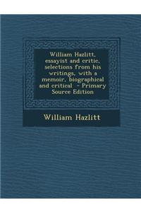 William Hazlitt, Essayist and Critic, Selections from His Writings, with a Memoir, Biographical and Critical - Primary Source Edition