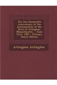 The One Hundredth Anniversary of the Incorporation of the Town of Arlington, Massachusetts ... June First, 1907 - Primary Source Edition