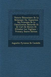 Theorie Elementaire de La Botanique: Ou, Exposition Des Principes de La Classification Naturelle Et de L'Art de Decrire Et D'Etudier Les Vegetaux - PR