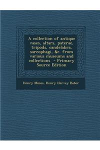 A Collection of Antique Vases, Altars, Paterae, Tripods, Candelabra, Sarcophagi, &C. from Various Museums and Collections - Primary Source Edition