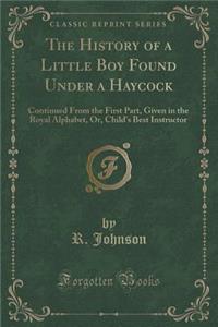 The History of a Little Boy Found Under a Haycock: Continued from the First Part, Given in the Royal Alphabet, Or, Child's Best Instructor (Classic Reprint)