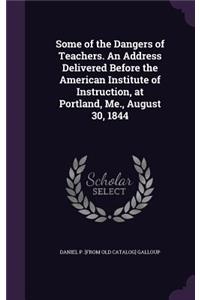 Some of the Dangers of Teachers. An Address Delivered Before the American Institute of Instruction, at Portland, Me., August 30, 1844