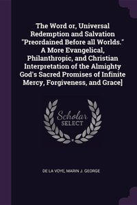 Word or, Universal Redemption and Salvation Preordained Before all Worlds. A More Evangelical, Philanthropic, and Christian Interpretation of the Almighty God's Sacred Promises of Infinite Mercy, Forgiveness, and Grace]