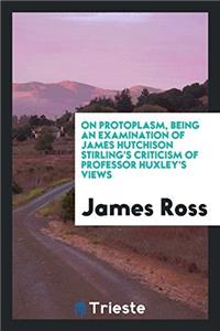 On Protoplasm, Being an Examination of James Hutchison Stirling's Criticism of Professor Huxley's Views