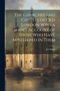 Churches and Chapels of old London With a Short Account of Those who Have Ministered in Them