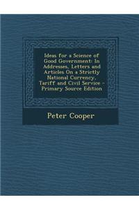 Ideas for a Science of Good Government: In Addresses, Letters and Articles on a Strictly National Currency, Tariff and Civil Service - Primary Source Edition