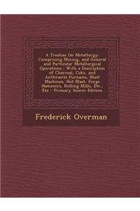 A Treatise on Metallurgy: Comprising Mining, and General and Particular Metallurgical Operations: With a Description of Charcoal, Coke, and Anthracite Furnaces, Blast Machines, Hot Blast, Forge Hammers, Rolling Mills, Etc., Etc - Primary Source Edi