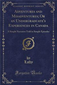 Adventures and Misadventures; Or an Undergraduate's Experiences in Canada: A Simple Narrative Told in Simple Episodes (Classic Reprint)