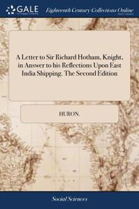 A Letter to Sir Richard Hotham, Knight, in Answer to His Reflections Upon East India Shipping. the Second Edition