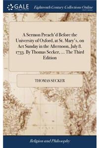 A Sermon Preach'd Before the University of Oxford, at St. Mary's, on ACT Sunday in the Afternoon, July 8. 1733. by Thomas Secker, ... the Third Edition