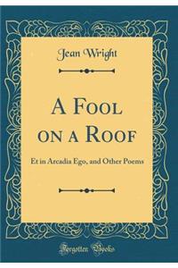 A Fool on a Roof: Et in Arcadia Ego, and Other Poems (Classic Reprint)