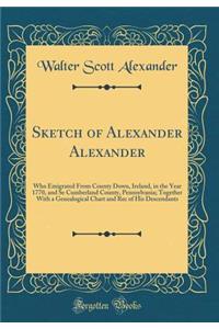 Sketch of Alexander Alexander: Who Emigrated From County Down, Ireland, in the Year 1770, and Se Cumberland County, Pennsylvania; Together With a Genealogical Chart and Rec of His Descendants (Classic Reprint)